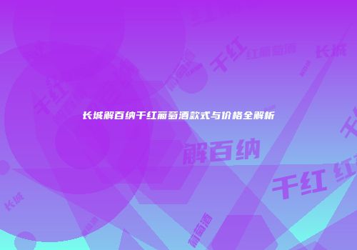 长城解百纳干红葡萄酒款式与价格全解析
