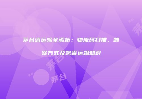 茅台酒运输全解析：物流码扫描、邮寄方式及跨省运输知识