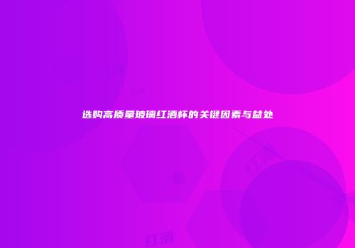 选购高质量玻璃红酒杯的关键因素与益处