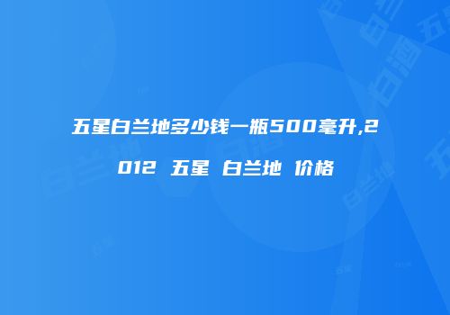 五星白兰地多少钱一瓶500毫升,2012 五星 白兰地 价格