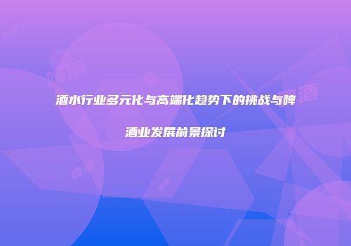酒水行业多元化与高端化趋势下的挑战与啤酒业发展前景探讨