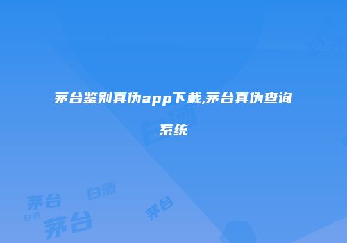茅台鉴别真伪app下载,茅台真伪查询系统