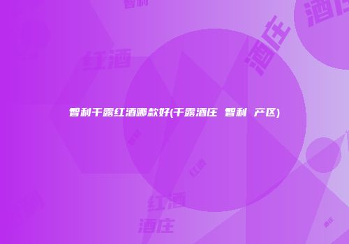 智利干露红酒哪款好(干露酒庄 智利 产区)