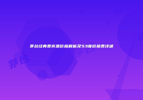 茅台经典贵宾酒价格解析及53度价格表详述