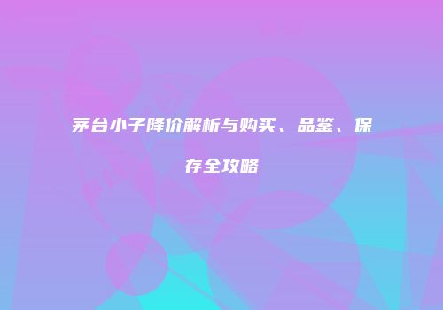 茅台小子降价解析与购买、品鉴、保存全攻略