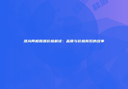 汤沟两相和酒价格解读：品质与价格背后的故事
