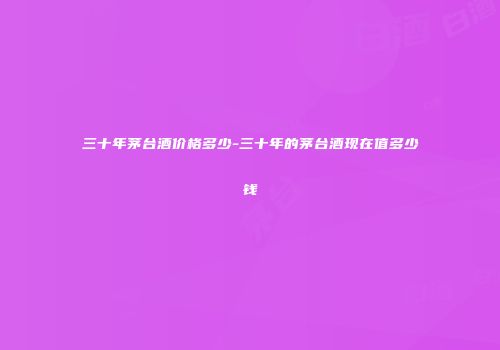 三十年茅台酒价格多少-三十年的茅台酒现在值多少钱