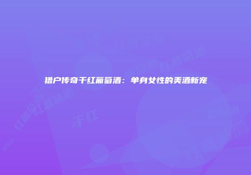 猎户传奇干红葡萄酒：单身女性的美酒新宠