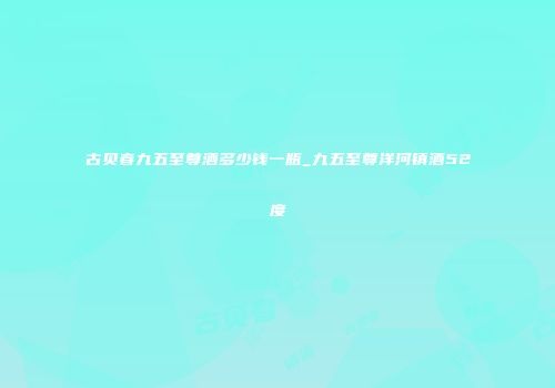 古贝春九五至尊酒多少钱一瓶_九五至尊洋河镇酒52度