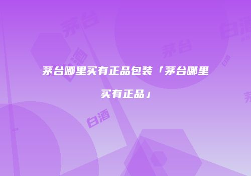 茅台哪里买有正品包装「茅台哪里买有正品」