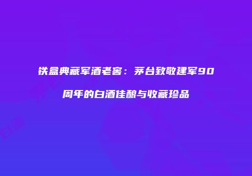 铁盒典藏军酒老窖：茅台致敬建军90周年的白酒佳酿与收藏珍品
