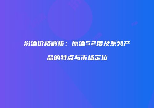 汾酒价格解析：原酒52度及系列产品的特点与市场定位