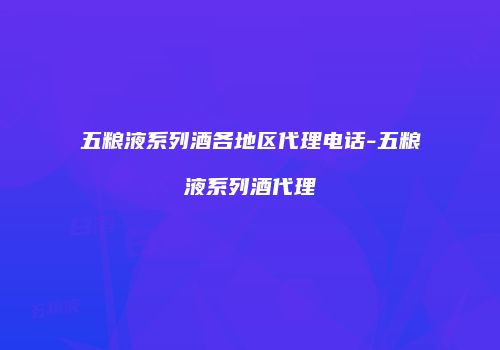 五粮液系列酒各地区代理电话-五粮液系列酒代理