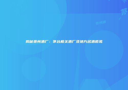揭秘贵州酒厂：茅台相关酒厂及地方名酒概览
