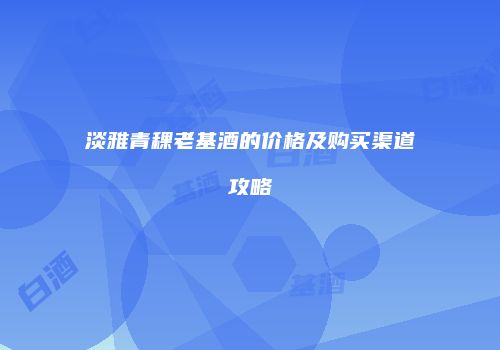 淡雅青稞老基酒的价格及购买渠道攻略
