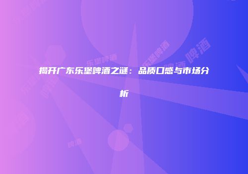 揭开广东乐堡啤酒之谜：品质口感与市场分析