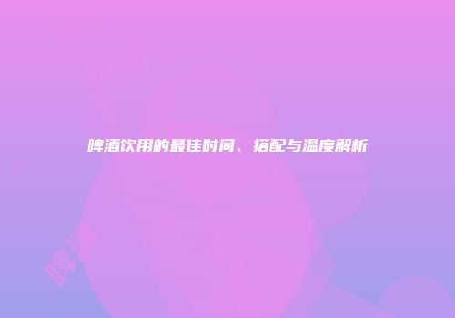 啤酒饮用的最佳时间、搭配与温度解析