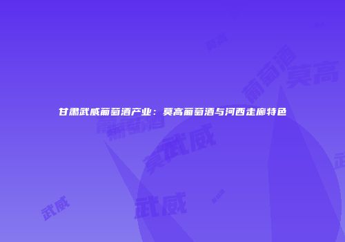 甘肃武威葡萄酒产业：莫高葡萄酒与河西走廊特色