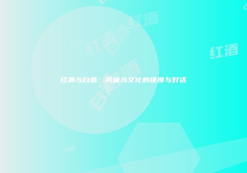 红酒与白酒：风味与文化的碰撞与对话