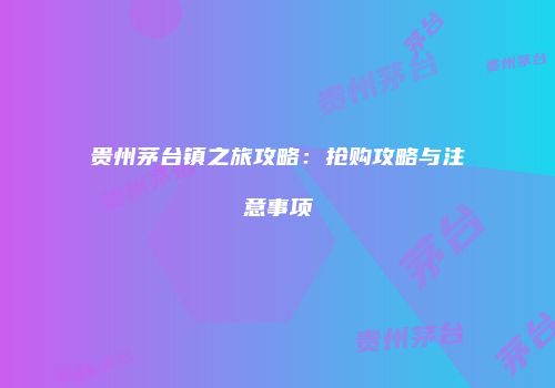 贵州茅台镇之旅攻略：抢购攻略与注意事项