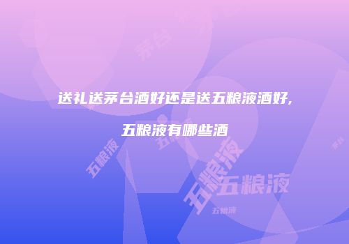 送礼送茅台酒好还是送五粮液酒好,五粮液有哪些酒