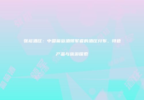 张裕酒庄：中国葡萄酒领军者的酒庄分布、特色产品与旅游探索