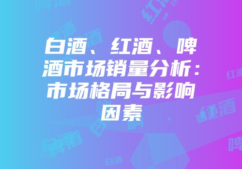 白酒、红酒、啤酒市场销量分析：市场格局与影响因素