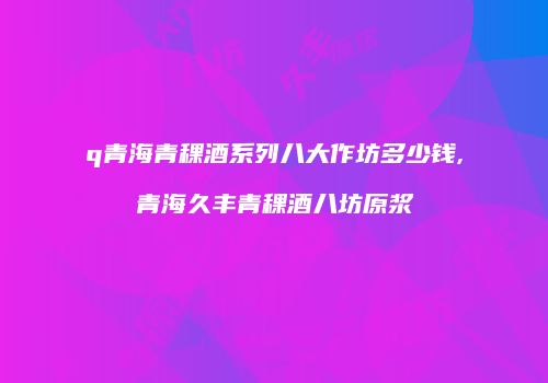 q青海青稞酒系列八大作坊多少钱,青海久丰青稞酒八坊原浆