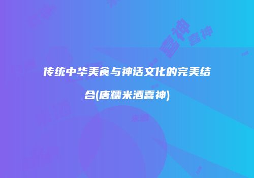 传统中华美食与神话文化的完美结合(唐糯米酒喜神)