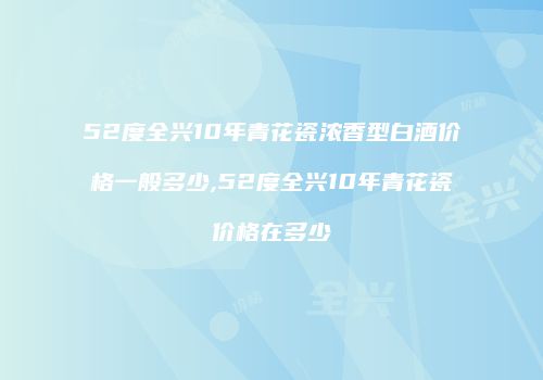 52度全兴10年青花瓷浓香型白酒价格一般多少,52度全兴10年青花瓷价格在多少