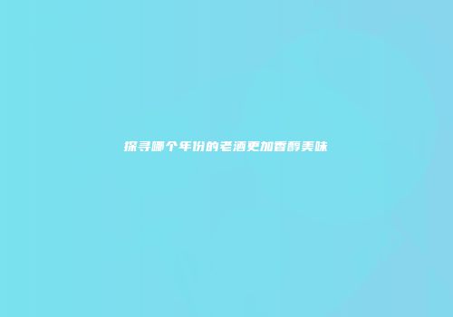 探寻哪个年份的老酒更加香醇美味