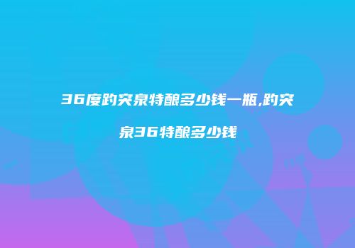 36度趵突泉特酿多少钱一瓶,趵突泉36特酿多少钱