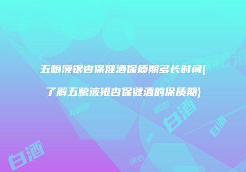 五粮液银杏保健酒保质期多长时间(了解五粮液银杏保健酒的保质期)