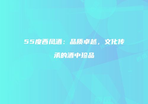 55度西凤酒：品质卓越，文化传承的酒中珍品