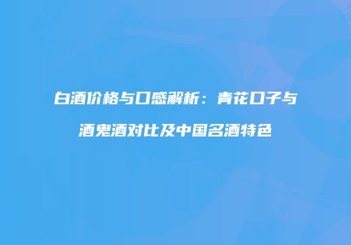 白酒价格与口感解析：青花口子与酒鬼酒对比及中国名酒特色
