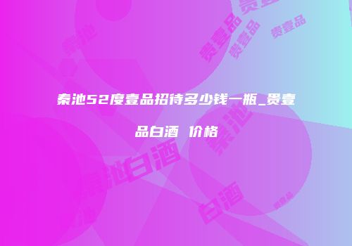 秦池52度壹品招待多少钱一瓶_贵壹品白酒 价格