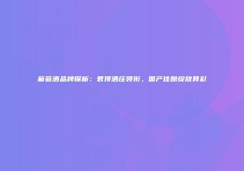葡萄酒品牌探析：君顶酒庄领衔，国产佳酿绽放异彩