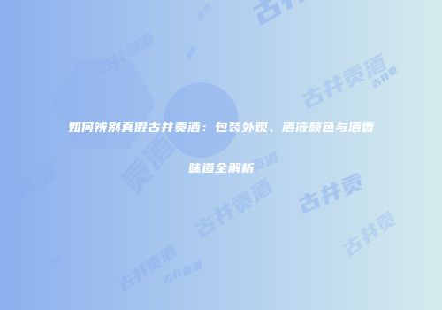 如何辨别真假古井贡酒：包装外观、酒液颜色与酒香味道全解析
