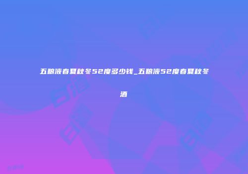 五粮液春夏秋冬52度多少钱_五粮液52度春夏秋冬酒