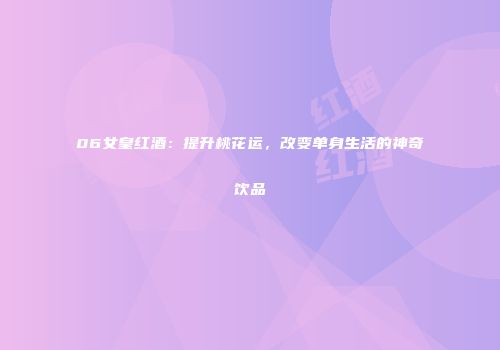06女皇红酒：提升桃花运，改变单身生活的神奇饮品