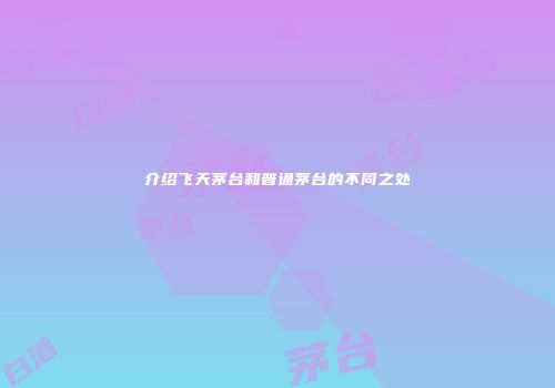 介绍飞天茅台和普通茅台的不同之处