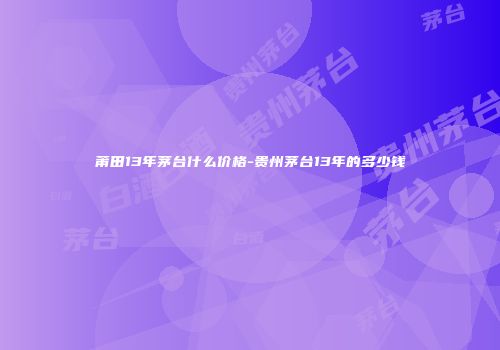 莆田13年茅台什么价格-贵州茅台13年的多少钱