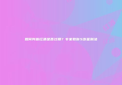 如何判断红酒是否过期？专家教你5步鉴别法