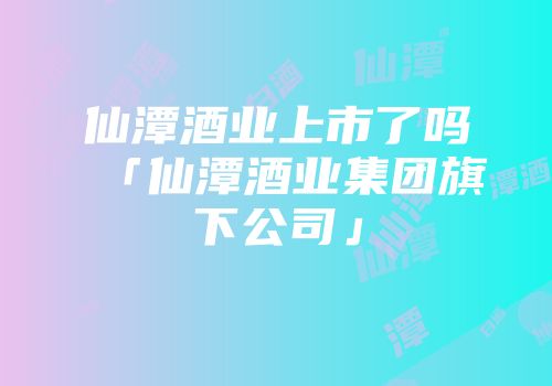 仙潭酒业上市了吗「仙潭酒业集团旗下公司」