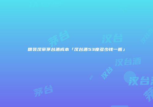 精装汉帝茅台酒成本「汉台酒53度多少钱一瓶」