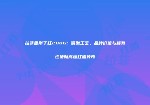 拉菲鲁斯干红2006：精酿工艺、品牌价值与稀有性铸就高端红酒传奇