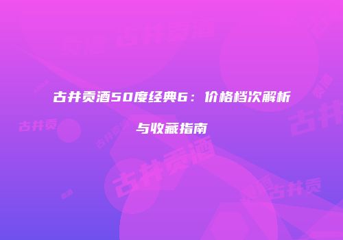 古井贡酒50度经典6：价格档次解析与收藏指南