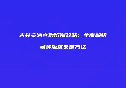 古井贡酒真伪辨别攻略：全面解析多种版本鉴定方法