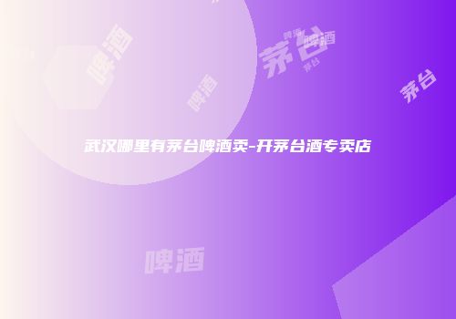 武汉哪里有茅台啤酒卖-开茅台酒专卖店