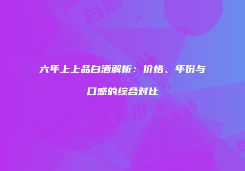 六年上上品白酒解析：价格、年份与口感的综合对比